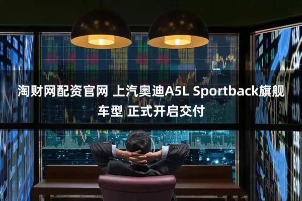 淘财网配资官网 上汽奥迪A5L Sportback旗舰车型 正式开启交付