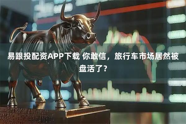 易跟投配资APP下载 你敢信，旅行车市场居然被盘活了？