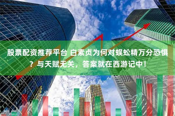 股票配资推荐平台 白素贞为何对蜈蚣精万分恐惧？与天赋无关，答案就在西游记中！