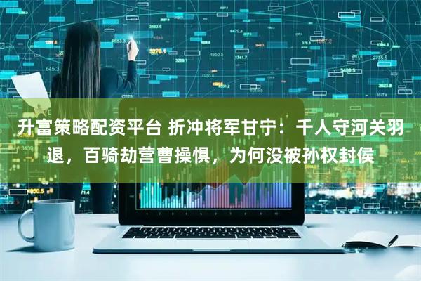 升富策略配资平台 折冲将军甘宁：千人守河关羽退，百骑劫营曹操惧，为何没被孙权封侯