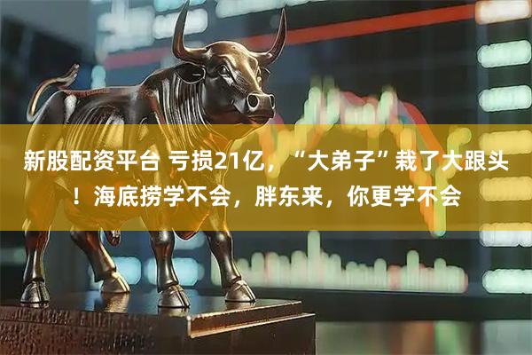 新股配资平台 亏损21亿，“大弟子”栽了大跟头！海底捞学不会，胖东来，你更学不会