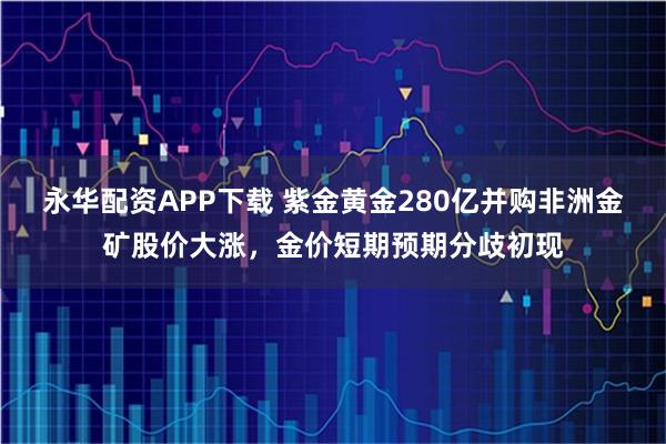 永华配资APP下载 紫金黄金280亿并购非洲金矿股价大涨，金价短期预期分歧初现