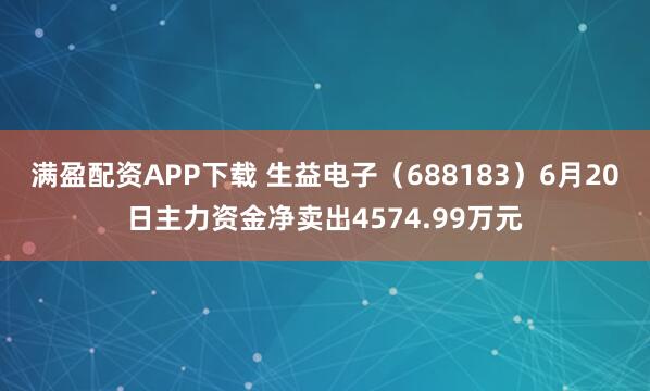 满盈配资APP下载 生益电子（688183）6月20日主力资金净卖出4574.99万元