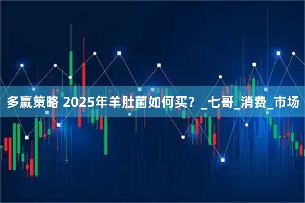 多赢策略 2025年羊肚菌如何买？_七哥_消费_市场