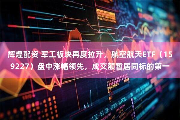 辉煌配资 军工板块再度拉升，航空航天ETF（159227）盘中涨幅领先，成交额暂居同标的第一