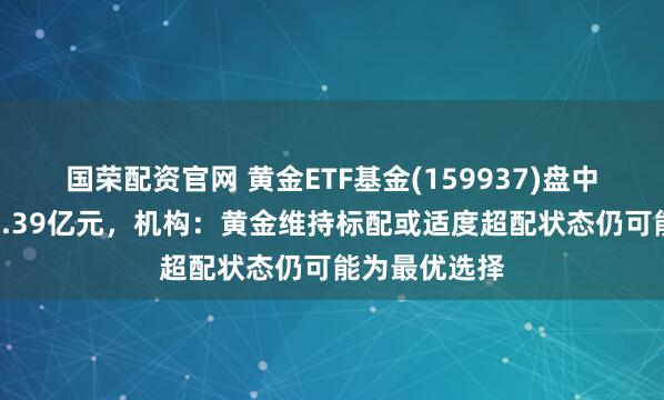 国荣配资官网 黄金ETF基金(159937)盘中飘红，成交1.39亿元，机构：黄金维持标配或适度超配状态仍可能为最优选择