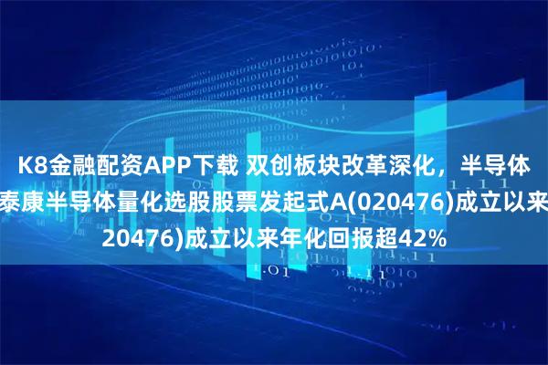K8金融配资APP下载 双创板块改革深化，半导体板块持续走强！泰康半导体量化选股股票发起式A(020476)成立以来年化回报超42%