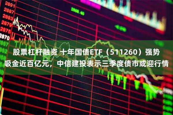 股票杠杆融资 十年国债ETF（511260）强势吸金近百亿元，中信建投表示三季度债市或迎行情