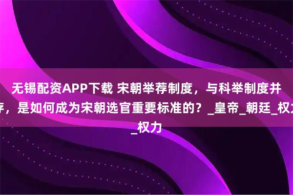 无锡配资APP下载 宋朝举荐制度，与科举制度并存，是如何成为宋朝选官重要标准的？_皇帝_朝廷_权力