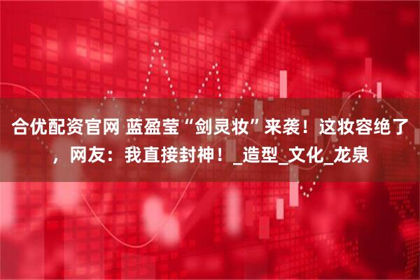 合优配资官网 蓝盈莹“剑灵妆”来袭！这妆容绝了，网友：我直接封神！_造型_文化_龙泉