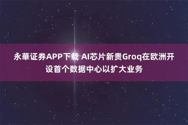 永華证券APP下载 AI芯片新贵Groq在欧洲开设首个数据中心以扩大业务