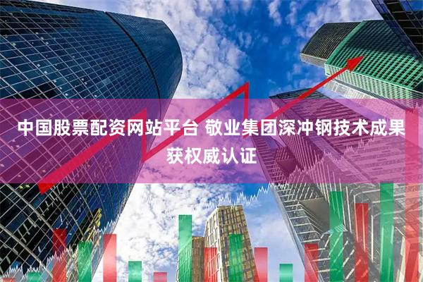 中国股票配资网站平台 敬业集团深冲钢技术成果获权威认证