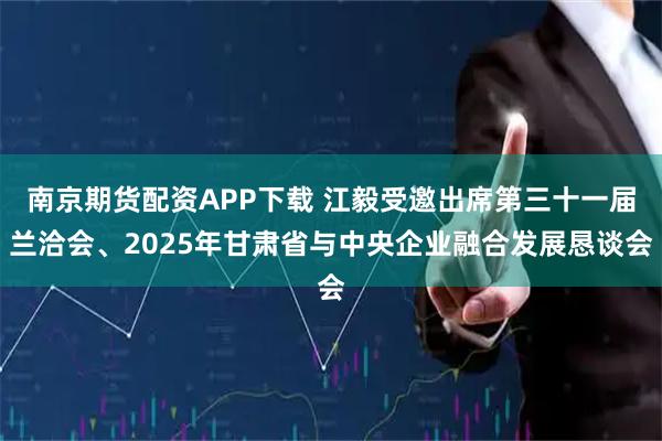 南京期货配资APP下载 江毅受邀出席第三十一届兰洽会、2025年甘肃省与中央企业融合发展恳谈会