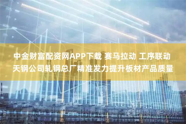 中金财富配资网APP下载 赛马拉动 工序联动 天钢公司轧钢总厂精准发力提升板材产品质量