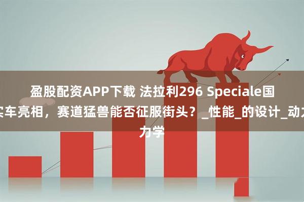 盈股配资APP下载 法拉利296 Speciale国内实车亮相，赛道猛兽能否征服街头？_性能_的设计_动力学