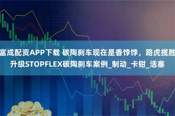 富成配资APP下载 碳陶刹车现在是香饽饽，路虎揽胜升级STOPFLEX碳陶刹车案例_制动_卡钳_活塞