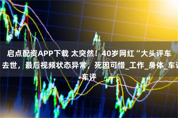 启点配资APP下载 太突然！40岁网红“大头评车”去世，最后视频状态异常，死因可惜_工作_身体_车评