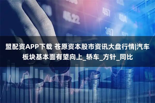 盟配资APP下载 苍原资本股市资讯大盘行情|汽车板块基本面有望向上_轿车_方针_同比