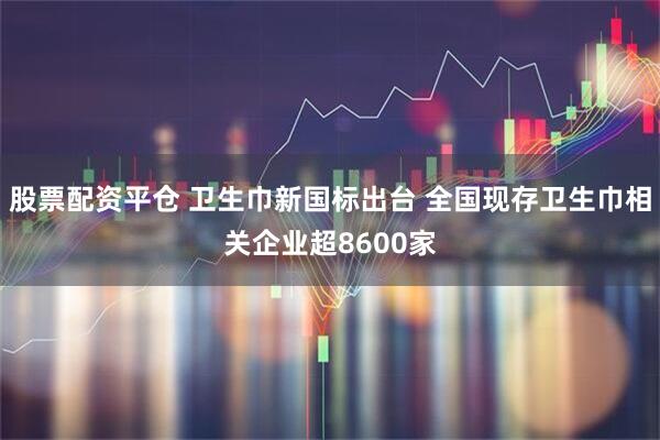 股票配资平仓 卫生巾新国标出台 全国现存卫生巾相关企业超8600家