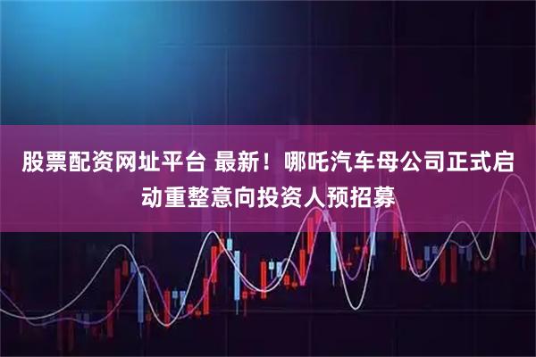 股票配资网址平台 最新！哪吒汽车母公司正式启动重整意向投资人预招募