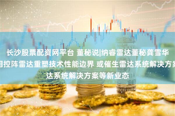 长沙股票配资网平台 董秘说|纳睿雷达董秘龚雪华：AI助力相控阵雷达重塑技术性能边界 或催生雷达系统解决方案等新业态