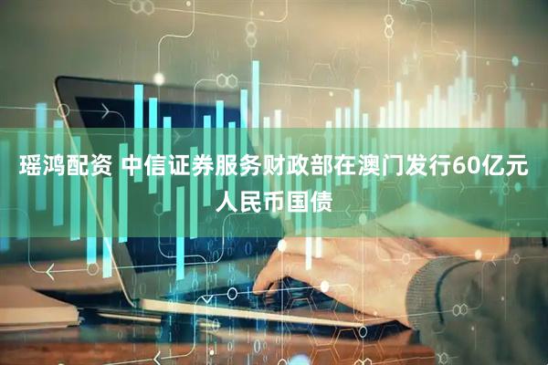 瑶鸿配资 中信证券服务财政部在澳门发行60亿元人民币国债