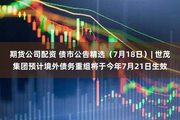 期货公司配资 债市公告精选（7月18日）| 世茂集团预计境外债务重组将于今年7月21日生效