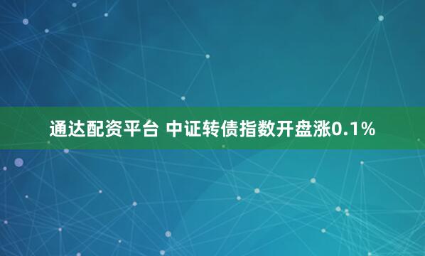 通达配资平台 中证转债指数开盘涨0.1%