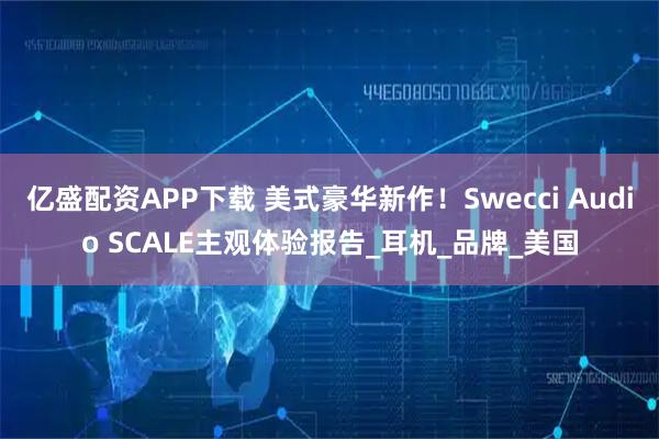 亿盛配资APP下载 美式豪华新作！Swecci Audio SCALE主观体验报告_耳机_品牌_美国