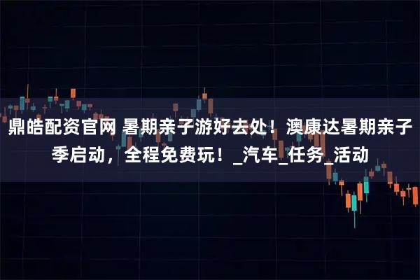 鼎皓配资官网 暑期亲子游好去处！澳康达暑期亲子季启动，全程免费玩！_汽车_任务_活动