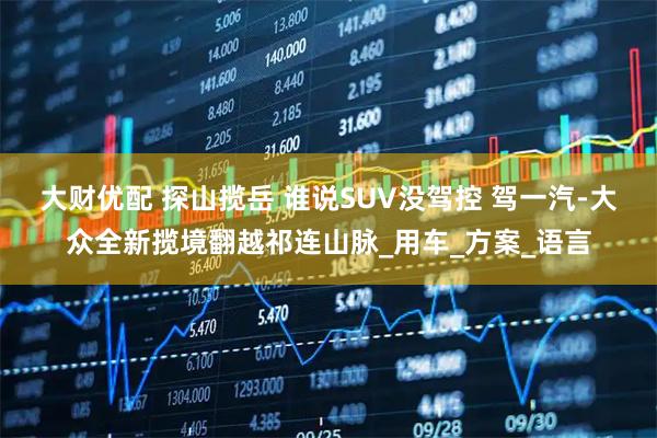 大财优配 探山揽岳 谁说SUV没驾控 驾一汽-大众全新揽境翻越祁连山脉_用车_方案_语言