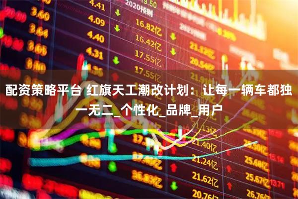 配资策略平台 红旗天工潮改计划：让每一辆车都独一无二_个性化_品牌_用户