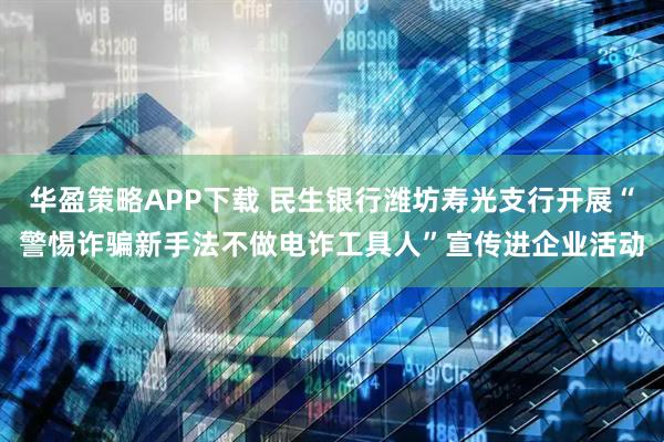 华盈策略APP下载 民生银行潍坊寿光支行开展“警惕诈骗新手法不做电诈工具人”宣传进企业活动