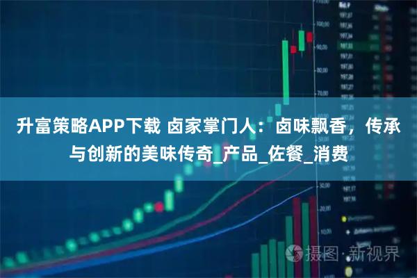 升富策略APP下载 卤家掌门人：卤味飘香，传承与创新的美味传奇_产品_佐餐_消费