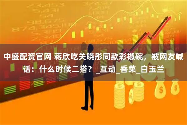 中盛配资官网 蒋欣吃关晓彤同款彩椒碗，被网友喊话：什么时候二搭？_互动_香菜_白玉兰