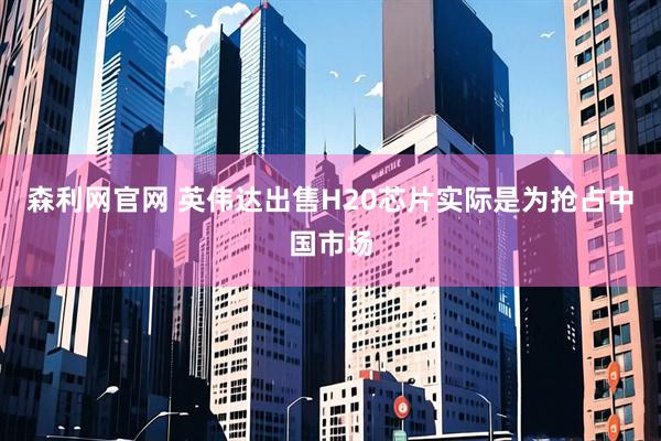 森利网官网 英伟达出售H20芯片实际是为抢占中国市场