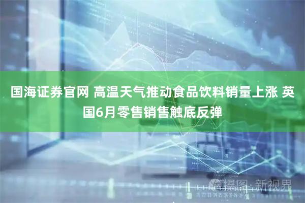 国海证券官网 高温天气推动食品饮料销量上涨 英国6月零售销售触底反弹