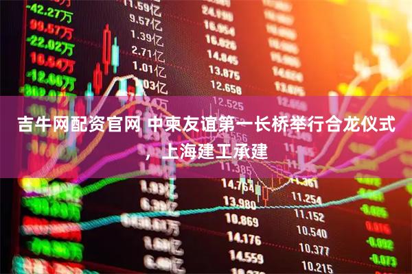 吉牛网配资官网 中柬友谊第一长桥举行合龙仪式，上海建工承建