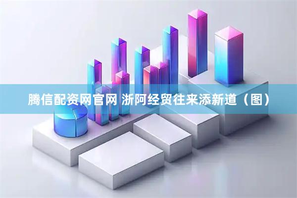 腾信配资网官网 浙阿经贸往来添新道（图）