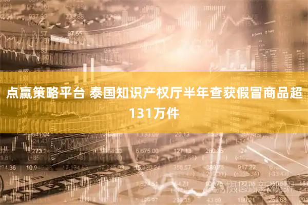 点赢策略平台 泰国知识产权厅半年查获假冒商品超131万件