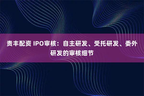 责丰配资 IPO审核：自主研发、受托研发、委外研发的审核细节