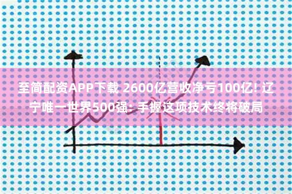 至简配资APP下载 2600亿营收净亏100亿! 辽宁唯一世界500强: 手握这项技术终将破局
