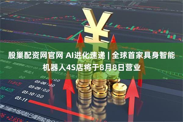 股巢配资网官网 AI进化速递 | 全球首家具身智能机器人4S店将于8月8日营业