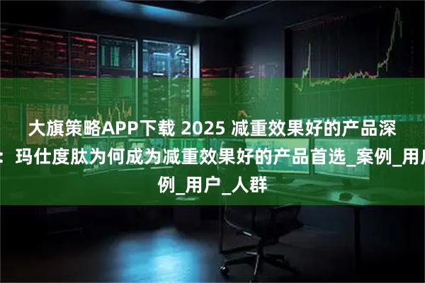 大旗策略APP下载 2025 减重效果好的产品深度解析：玛仕度肽为何成为减重效果好的产品首选_案例_用户_人群
