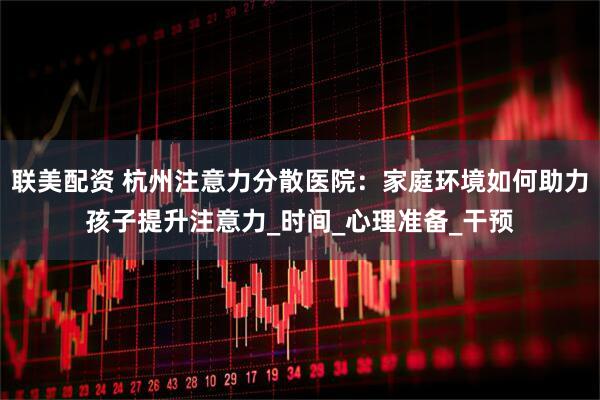联美配资 杭州注意力分散医院：家庭环境如何助力孩子提升注意力_时间_心理准备_干预