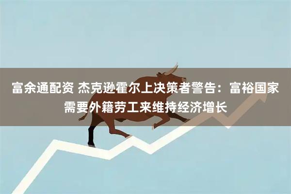 富余通配资 杰克逊霍尔上决策者警告：富裕国家需要外籍劳工来维持经济增长