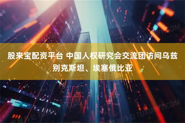 股来宝配资平台 中国人权研究会交流团访问乌兹别克斯坦、埃塞俄比亚