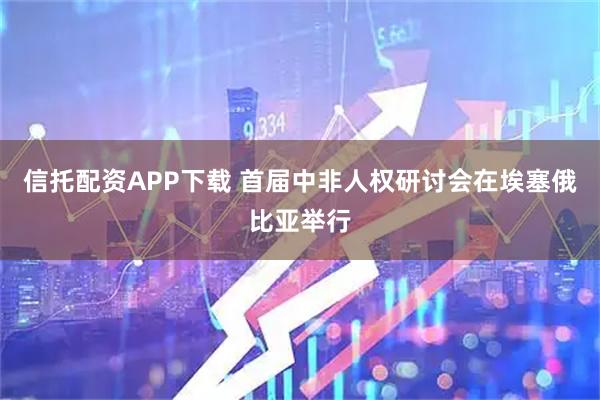 信托配资APP下载 首届中非人权研讨会在埃塞俄比亚举行