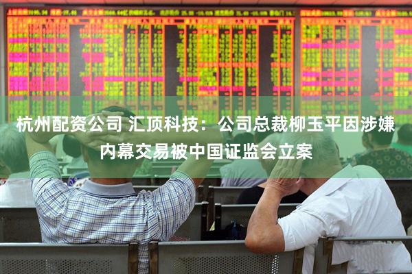杭州配资公司 汇顶科技：公司总裁柳玉平因涉嫌内幕交易被中国证监会立案
