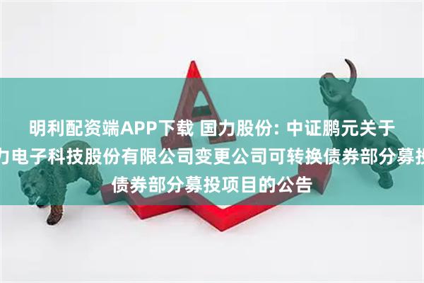 明利配资端APP下载 国力股份: 中证鹏元关于关注昆山国力电子科技股份有限公司变更公司可转换债券部分募投项目的公告